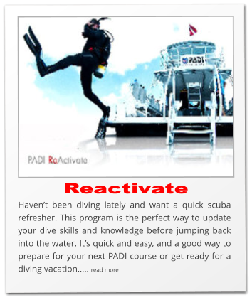 Reactivate Haven’t been diving lately and want a quick scuba refresher. This program is the perfect way to update your dive skills and knowledge before jumping back into the water. It’s quick and easy, and a good way to prepare for your next PADI course or get ready for a diving vacation….. read more