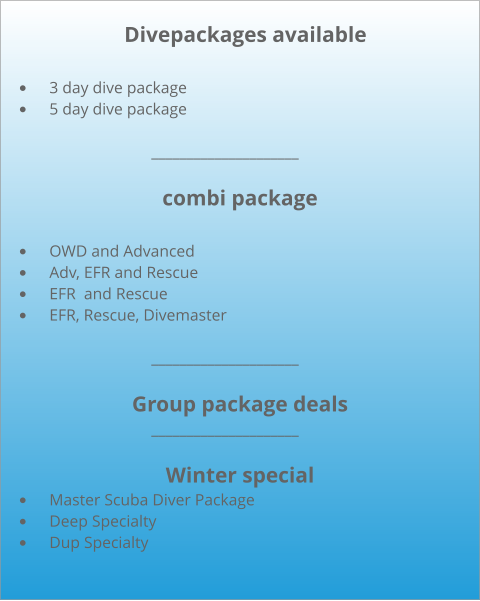 Divepackages available  •	3 day dive package •	5 day dive package           				_____________________  combi package  •	OWD and Advanced •	Adv, EFR and Rescue •	EFR  and Rescue •	EFR, Rescue, Divemaster              			_____________________  Group package deals             			_____________________  Winter special •	Master Scuba Diver Package •	Deep Specialty •	Dup Specialty