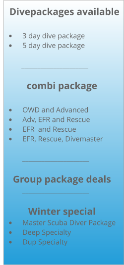 Divepackages available  •	3 day dive package •	5 day dive package           _____________________  combi package  •	OWD and Advanced •	Adv, EFR and Rescue •	EFR  and Rescue •	EFR, Rescue, Divemaster              _____________________  Group package deals             _____________________  Winter special •	Master Scuba Diver Package •	Deep Specialty •	Dup Specialty