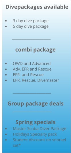 Divepackages available  •	3 day dive package •	5 day dive package           _____________________  combi package  •	OWD and Advanced •	Adv, EFR and Rescue •	EFR  and Rescue •	EFR, Rescue, Divemaster              _____________________  Group package deals             _____________________  Spring specials •	Master Scuba Diver Package •	Holidays Specialty pack •	Student discount on snorkel set*